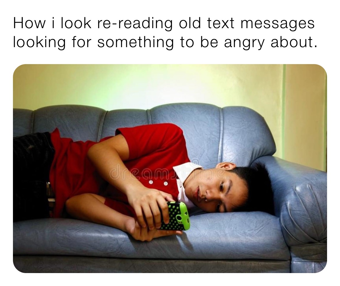 How i look re-reading old text messages looking for something to be angry about. 