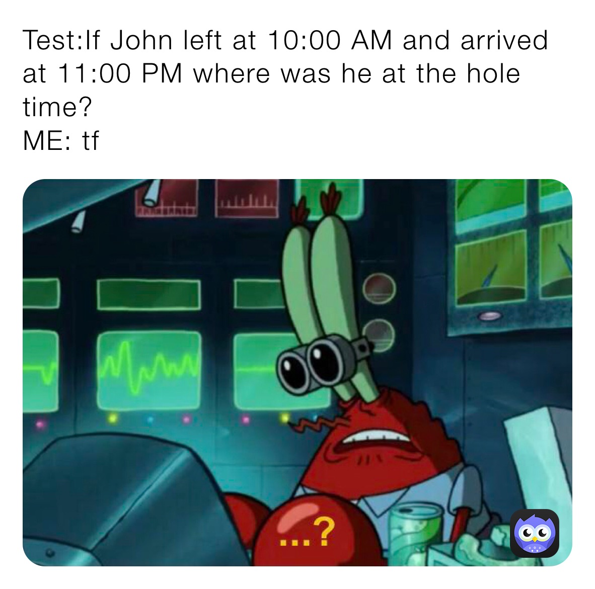 Test:If John left at 10:00 AM and arrived at 11:00 PM where was he at the hole time?
ME: tf