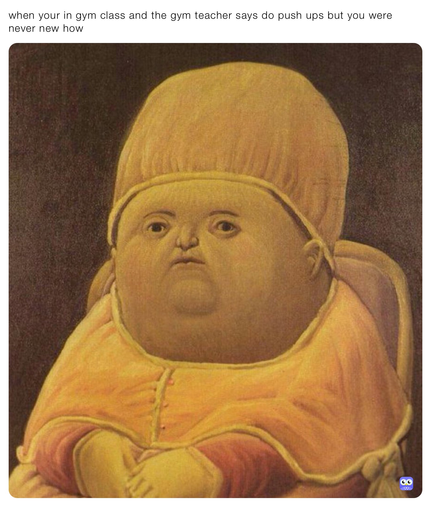 when your in gym class and the gym teacher says do push ups but you were never new how