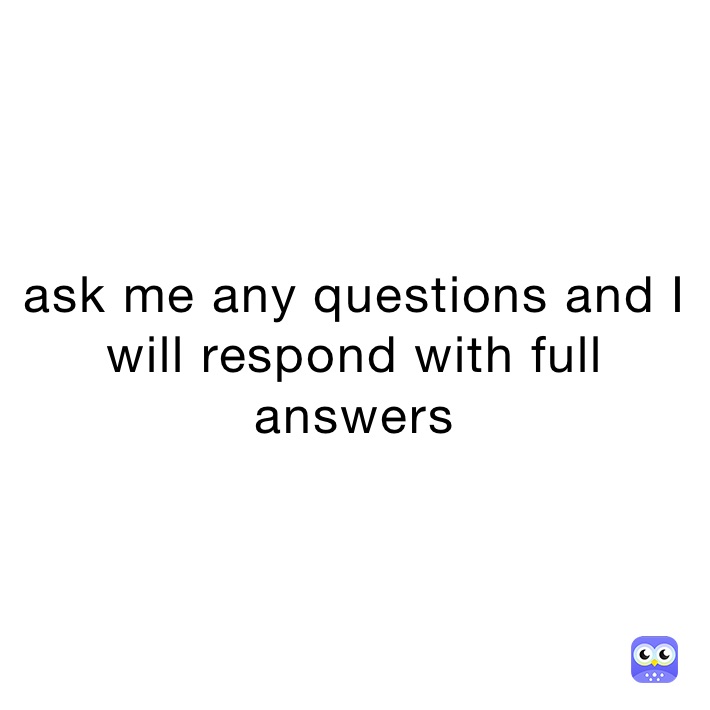 ask me any questions and I will respond with full answers 