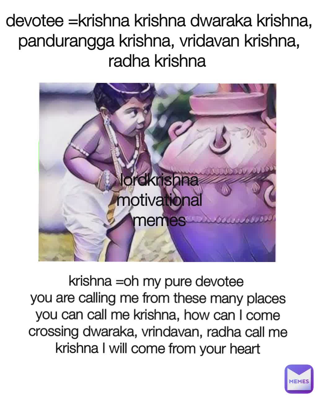 devotee =krishna krishna dwaraka krishna, pandurangga krishna, vridavan krishna, radha krishna  krishna =oh my pure devotee 
you are calling me from these many places you can call me krishna, how can I come crossing dwaraka, vrindavan, radha call me krishna I will come from your heart lordkrishna motivational memes