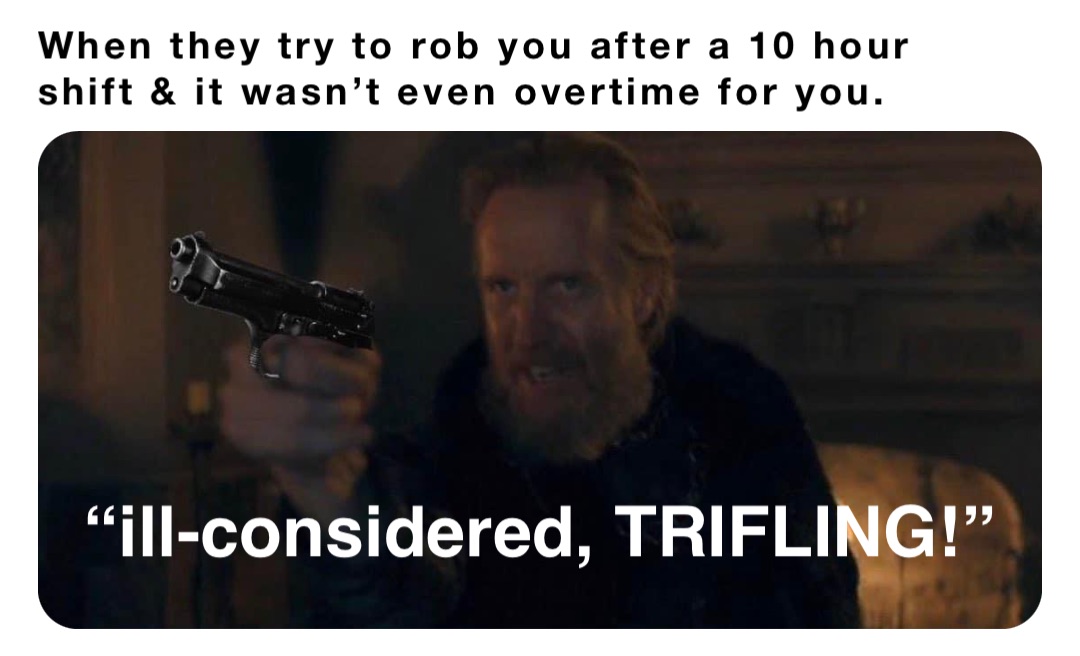 When they try to rob you after a 10 hour shift & it wasn’t even overtime for you. “ill-considered, TRIFLING!”