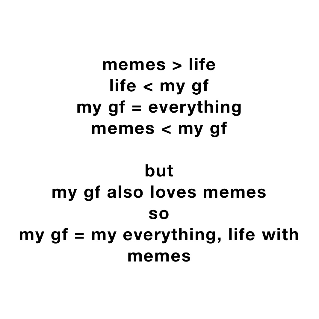 memes > life
life < my gf
my gf = everything
memes < my gf

but
my gf also loves memes
so
my gf = my everything, life with memes