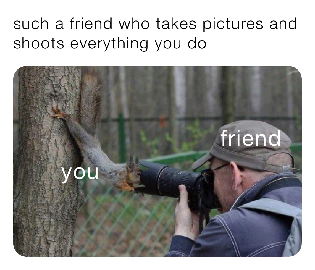 such a friend who takes pictures and shoots everything you do