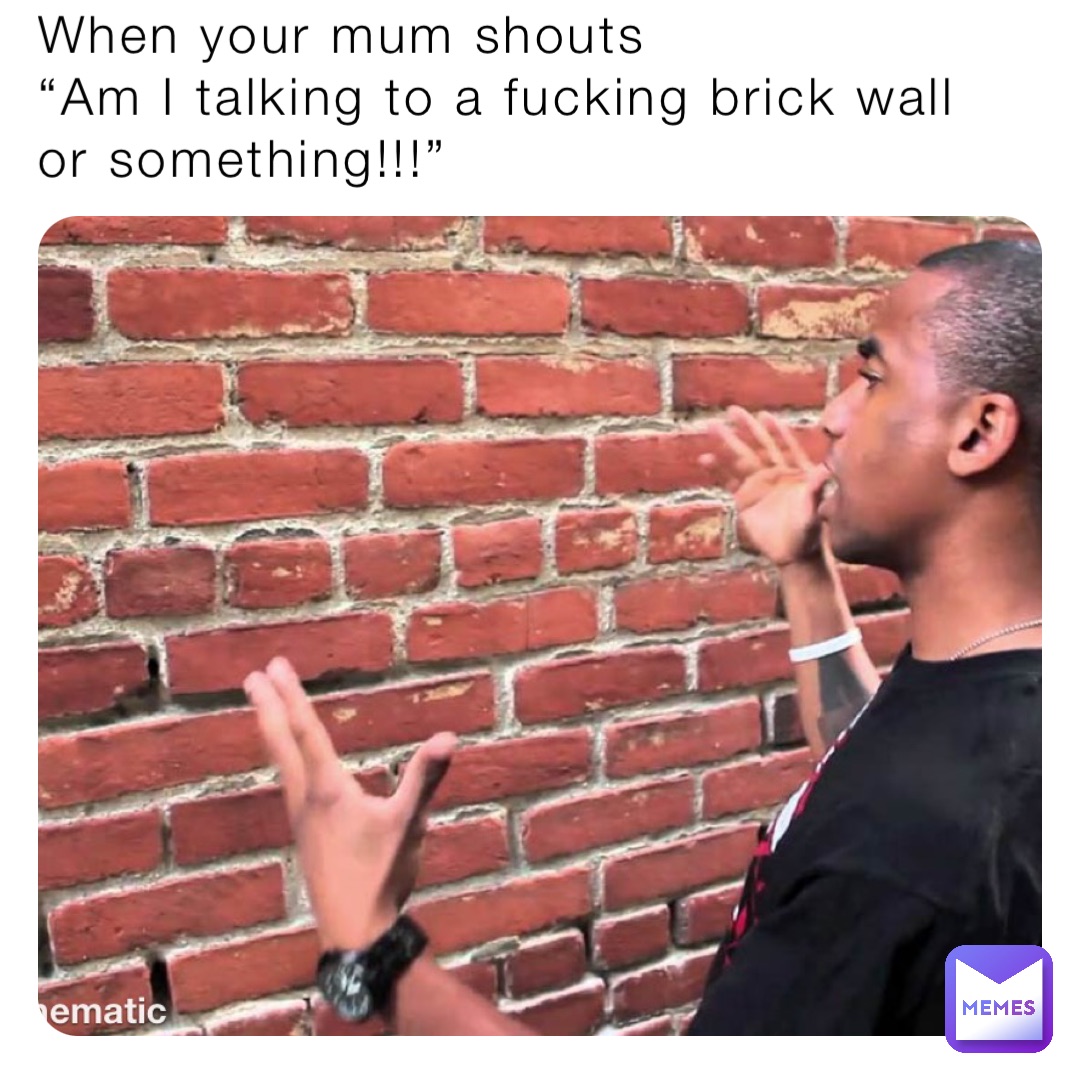 When your mum shouts 
“Am I talking to a fucking brick wall or something!!!”