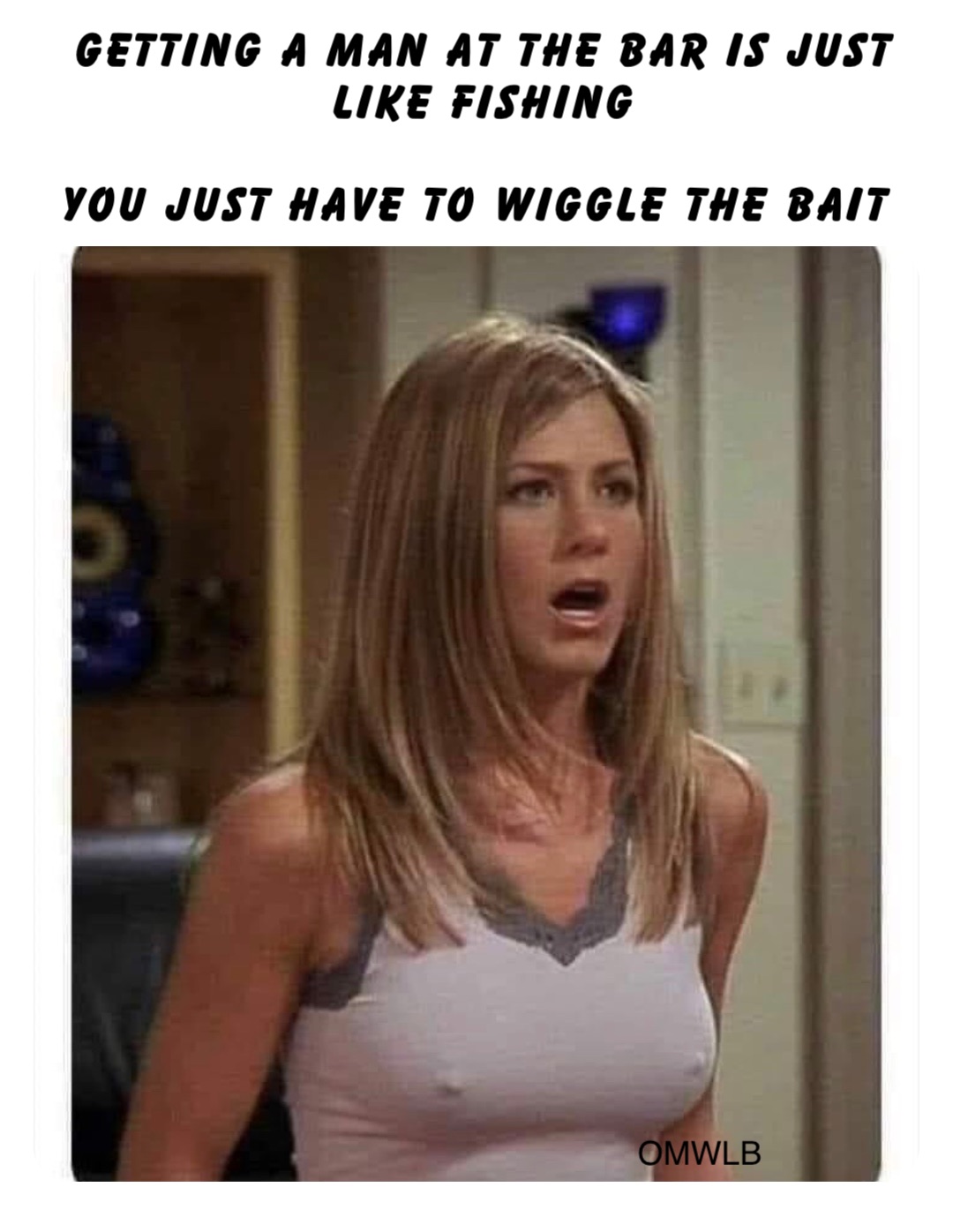 Getting a man at the bar is just like fishing 

you just have to wiggle the bait OMWLB