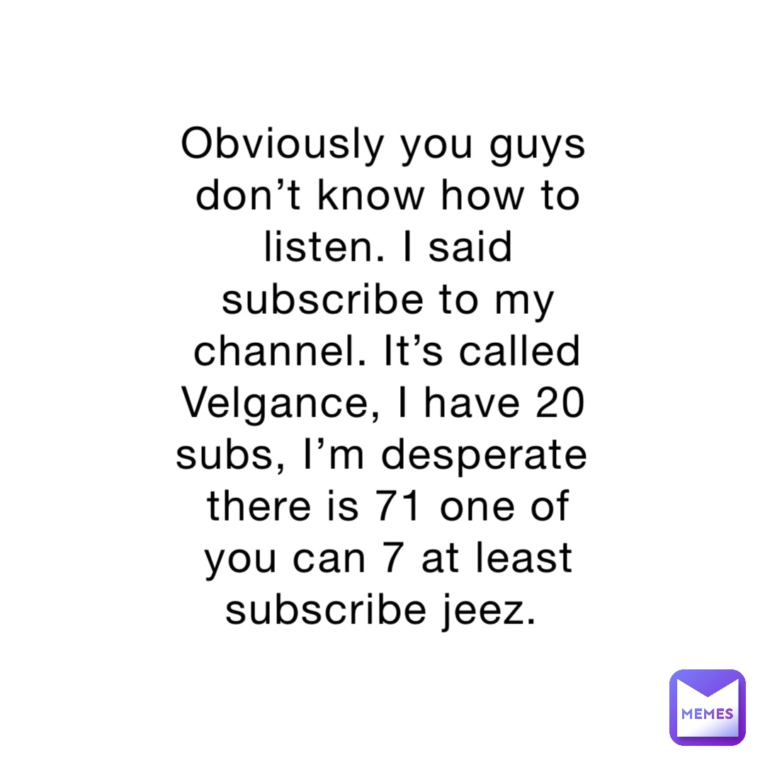 Obviously you guys don’t know how to listen. I said subscribe to my channel. It’s called Velgance, I have 20 subs, I’m desperate there is 71 one of you can 7 at least subscribe jeez.