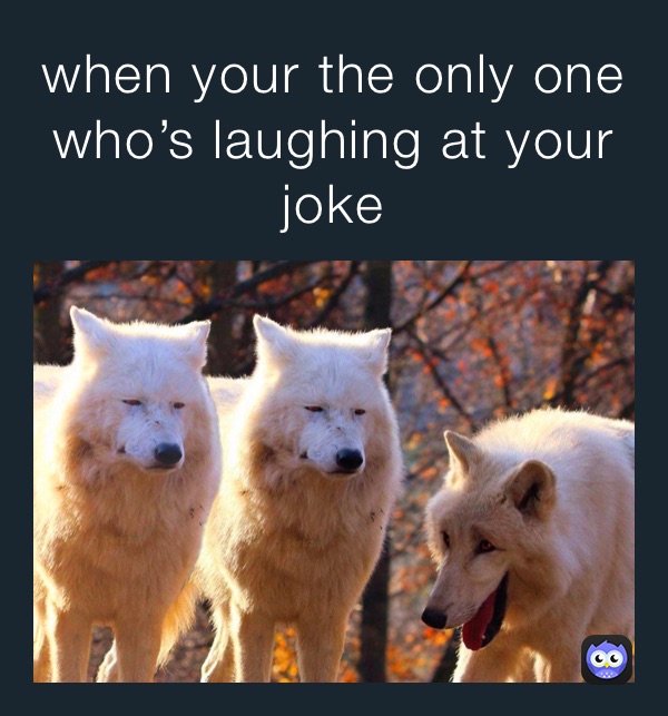 when your the only one who’s laughing at your joke