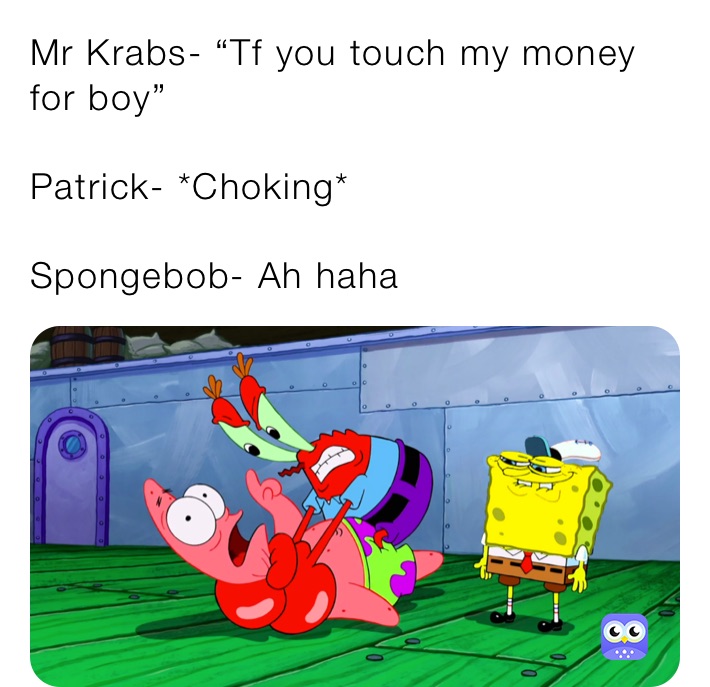 Mr Krabs- “Tf you touch my money for boy”

Patrick- *Choking*

Spongebob- Ah haha