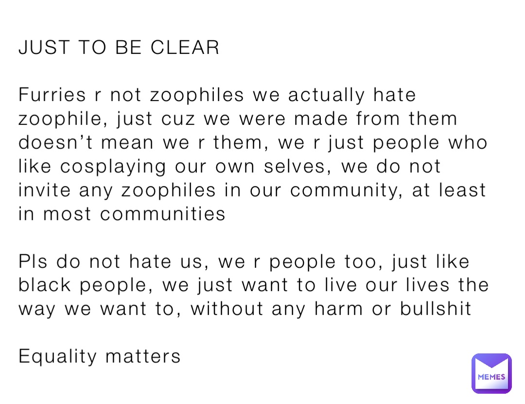 JUST TO BE CLEAR

Furries r not zoophiles we actually hate zoophile, just cuz we were made from them doesn’t mean we r them, we r just people who like cosplaying our own selves, we do not invite any zoophiles in our community, at least in most communities

Pls do not hate us, we r people too, just like black people, we just want to live our lives the way we want to, without any harm or bullshit

Equality matters