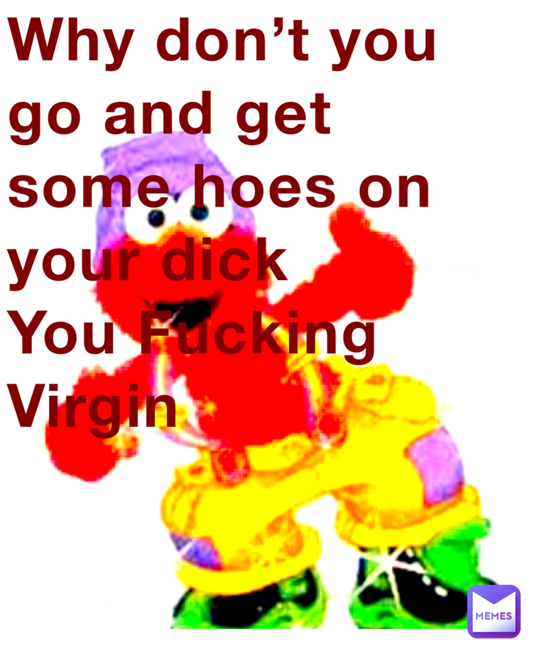 Why don’t you go and get some hoes on your dick
You Fucking Virgin
