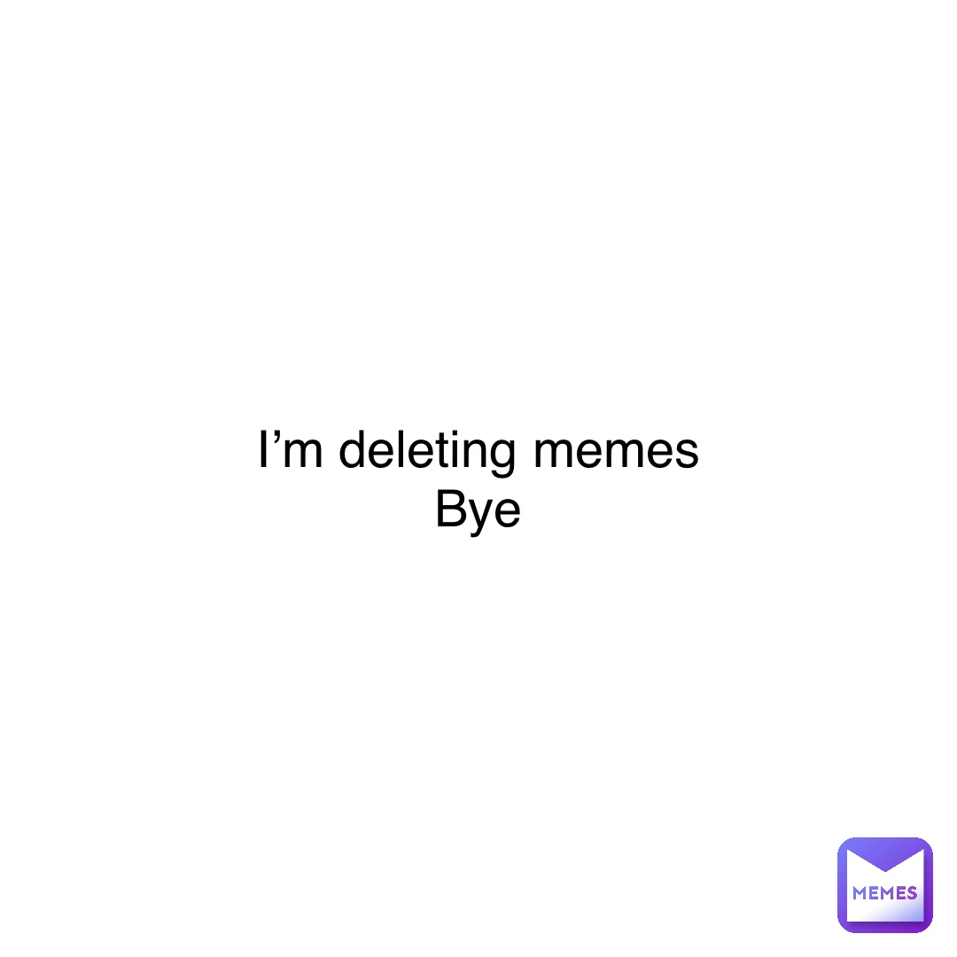 I’m deleting memes
Bye