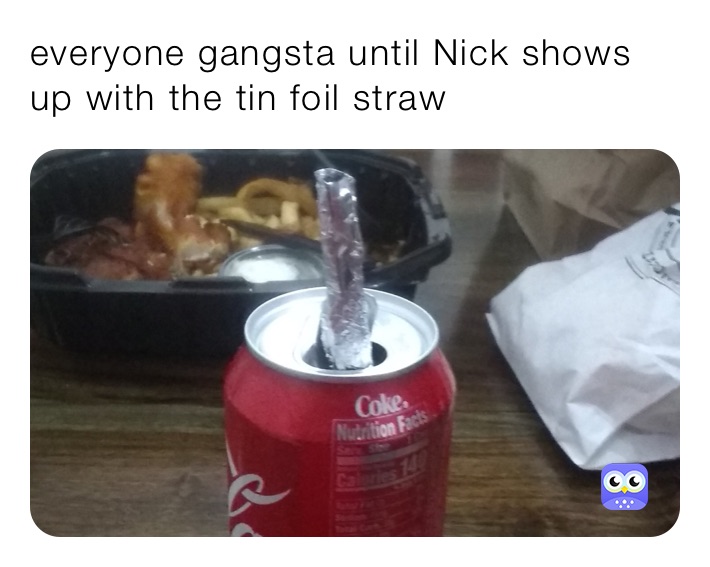 everyone gangsta until Nick shows up with the tin foil straw 