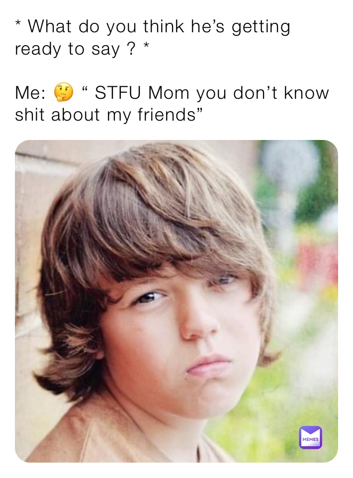 * What do you think he’s getting ready to say ? * 

Me: 🤔 “ STFU Mom you don’t know shit about my friends”