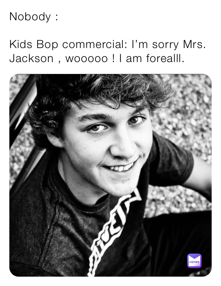 Nobody :

Kids Bop commercial: I’m sorry Mrs. Jackson , wooooo ! I am forealll.