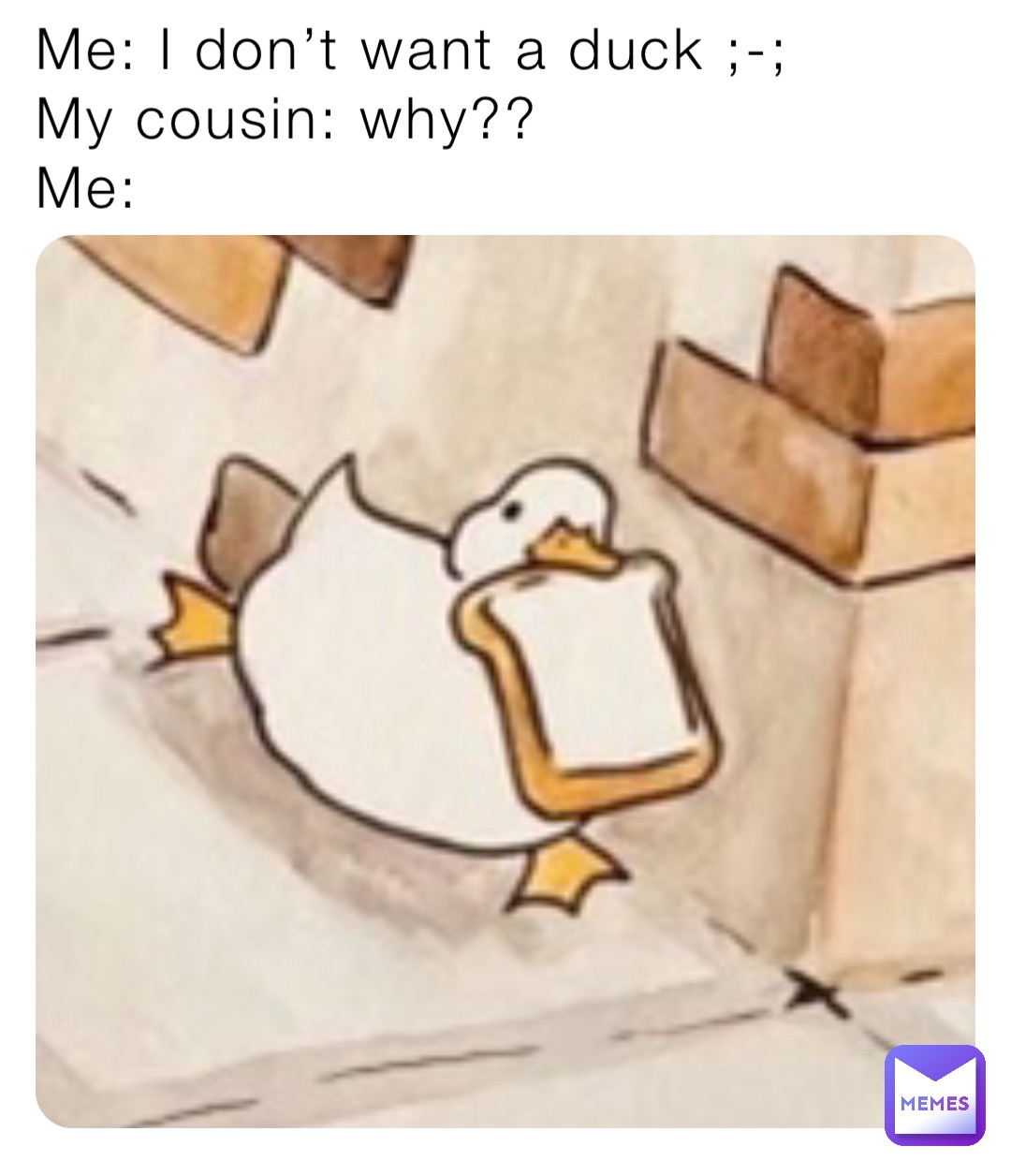 Me: I don’t want a duck ;-; 
My cousin: why??
Me: