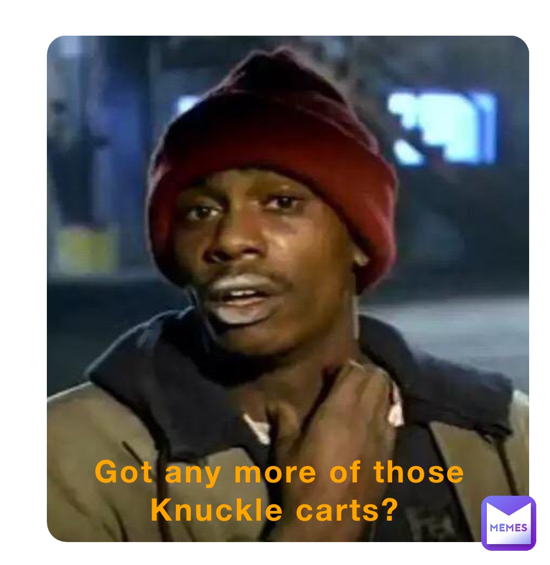 Got any more of those Knuckle carts?