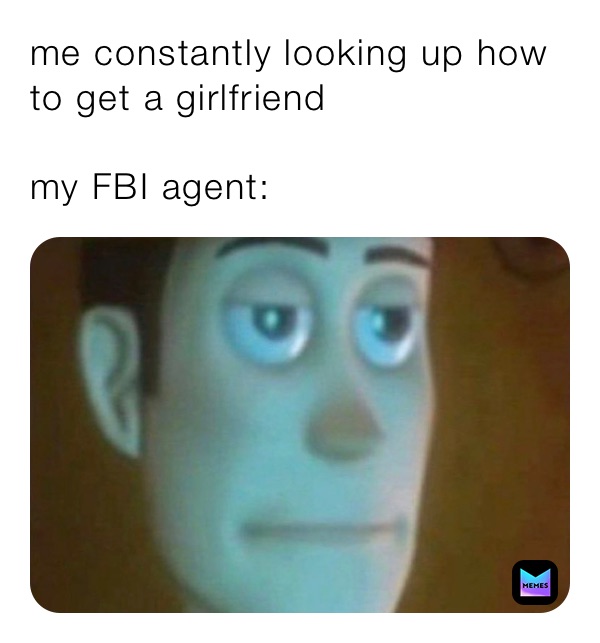 me constantly looking up how to get a girlfriend 

my FBI agent: