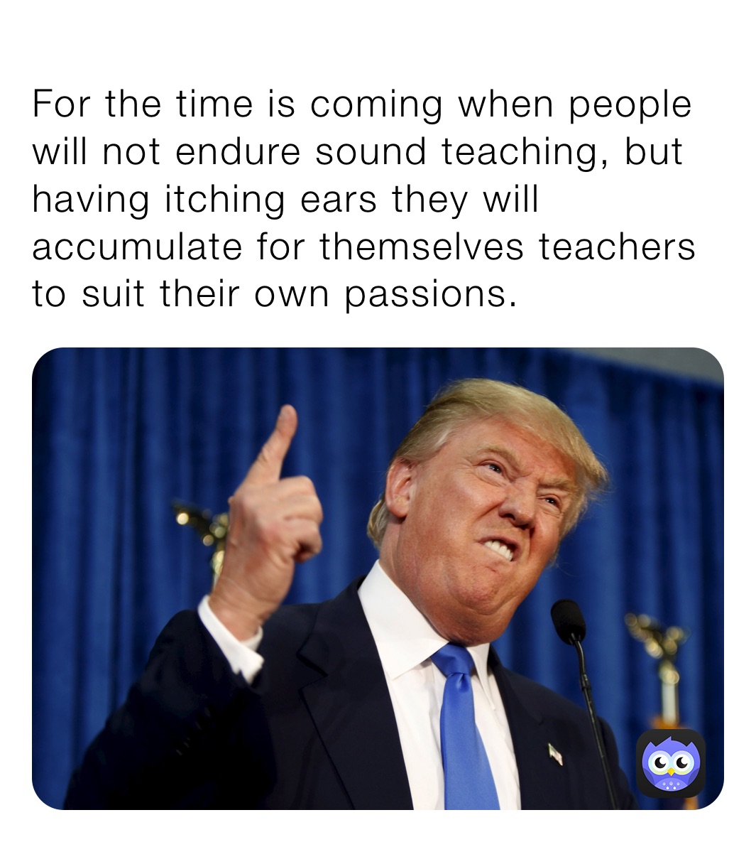 
For the time is coming when people will not endure sound teaching, but having itching ears they will accumulate for themselves teachers to suit their own passions.