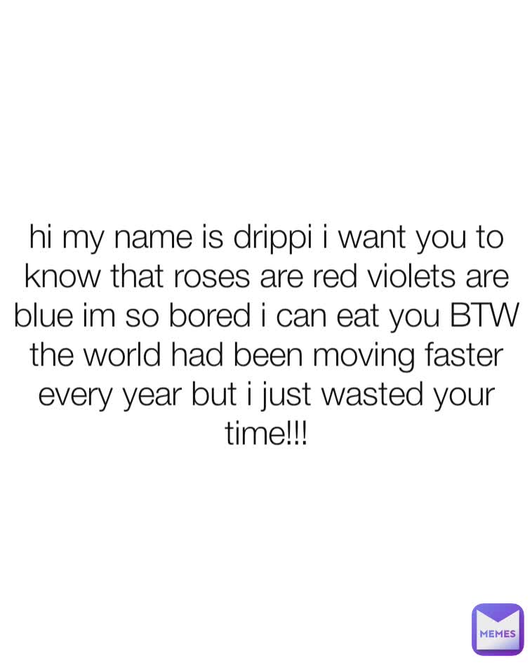 hi my name is drippi i want you to know that roses are red violets are blue im so bored i can eat you BTW the world had been moving faster every year but i just wasted your time!!!