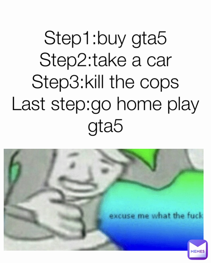 Step1:buy gta5
Step2:take a car
Step3:kill the cops
Last step:go home play gta5