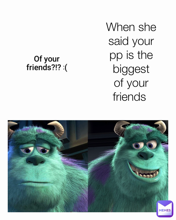 When she said your pp is the biggest of your friends  Of your friends?!? :(