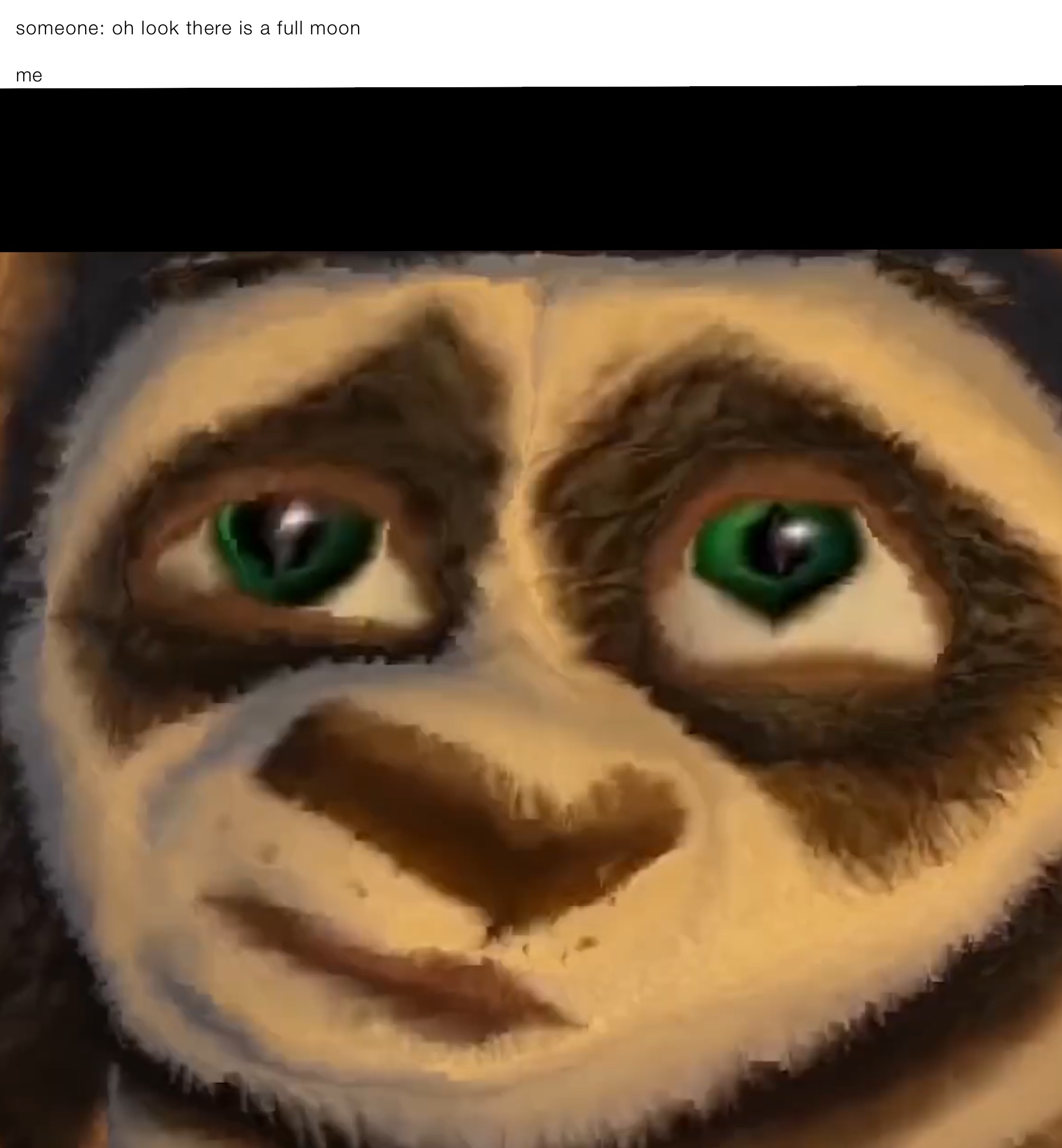 someone: oh look there is a full moon 

me
