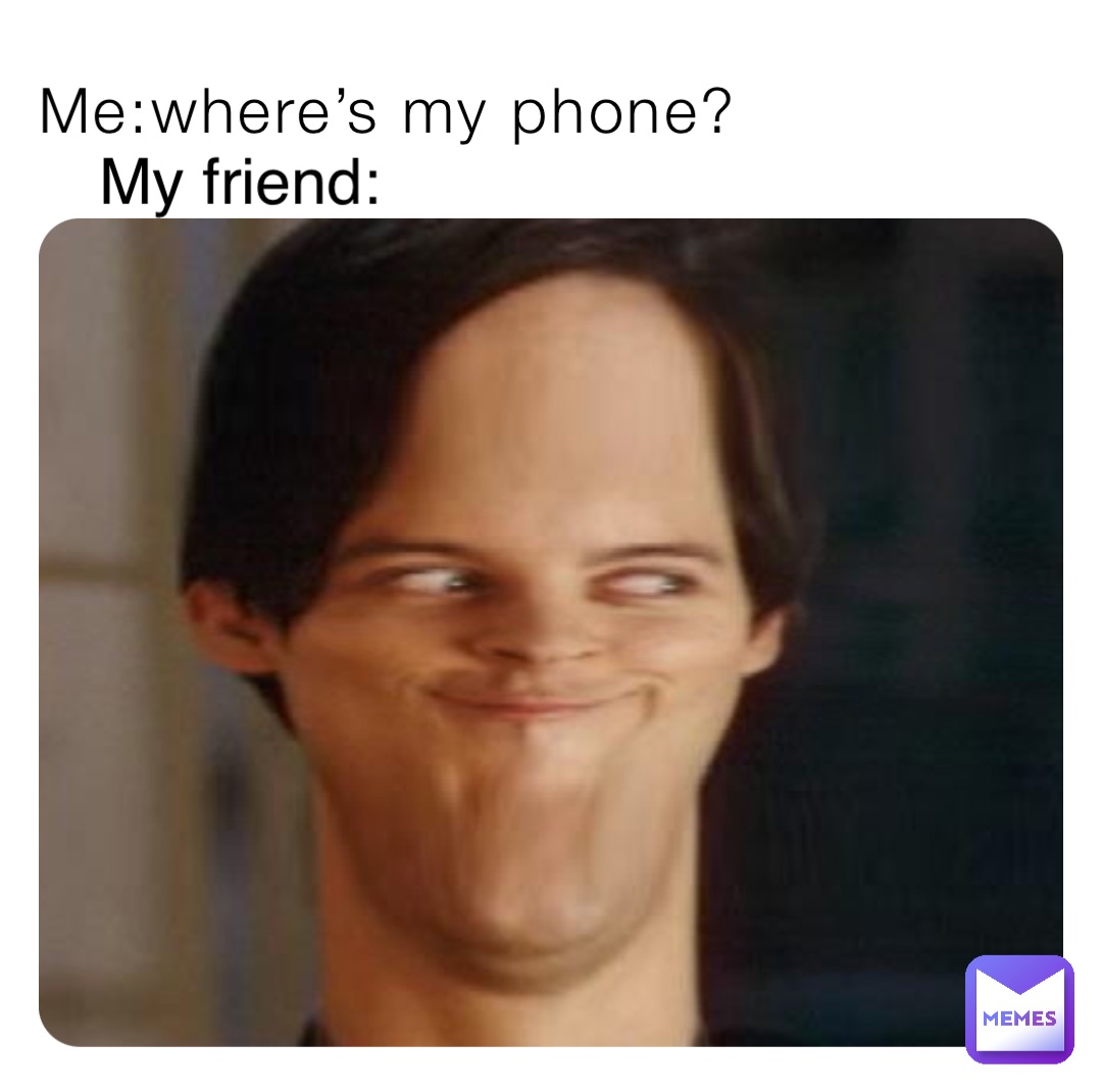 Me:where’s my phone? My friend: