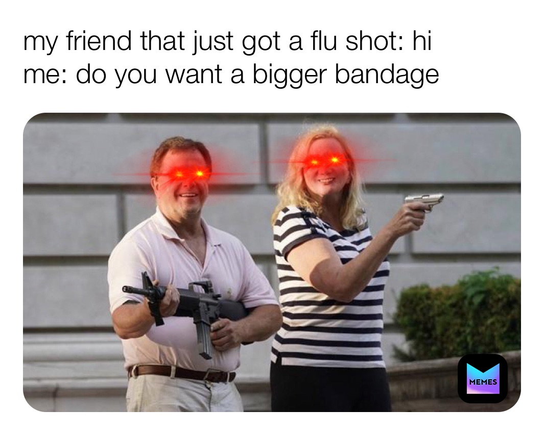 my friend that just got a flu shot: hi 
me: do you want a bigger bandage 