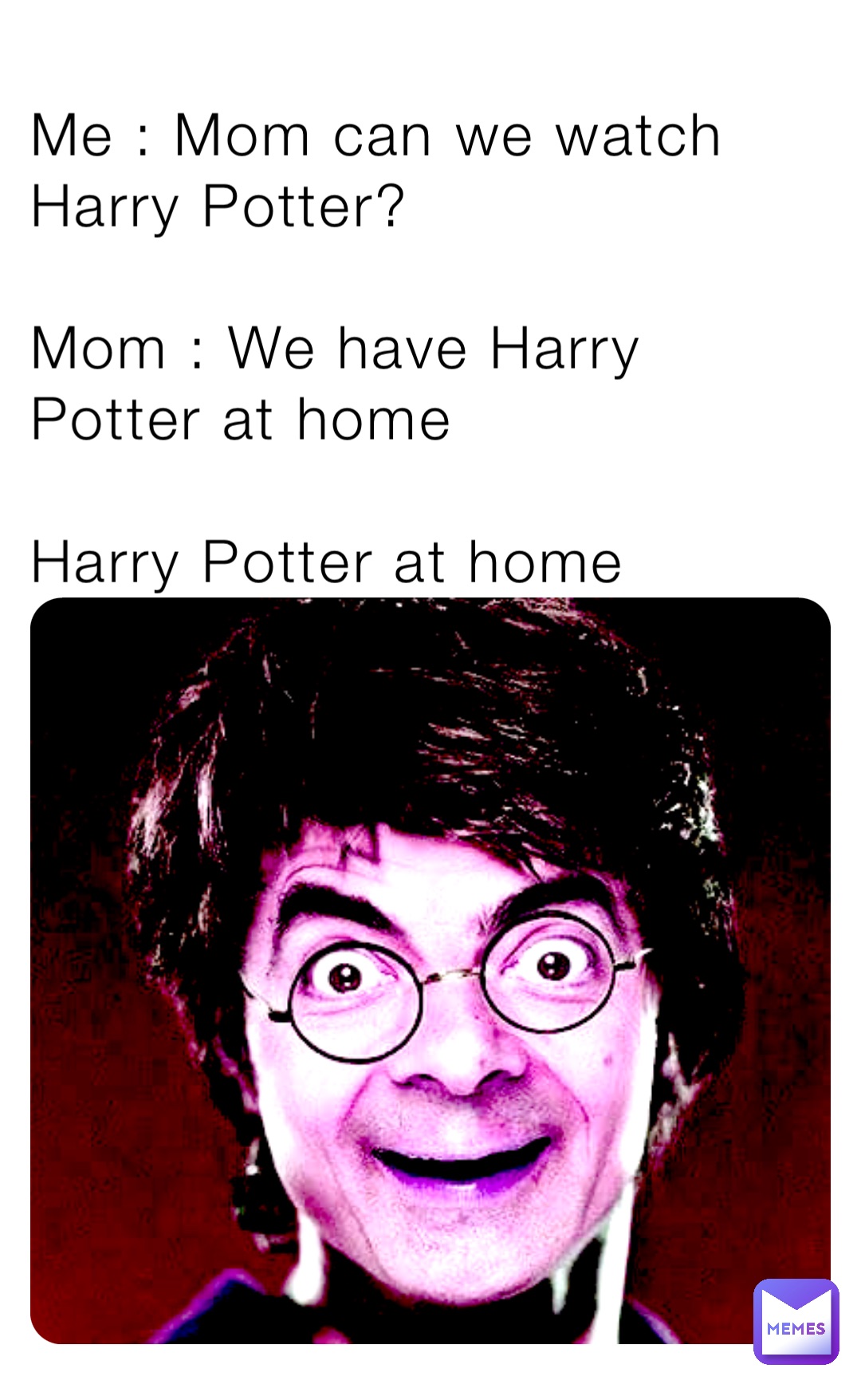Me : Mom can we watch Harry Potter? 

Mom : We have Harry Potter at home 

Harry Potter at home