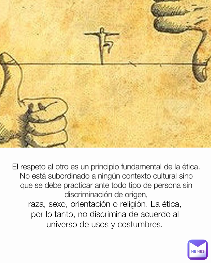 raza, sexo, orientación o religión. La ética, por lo tanto, no discrimina de acuerdo al universo de usos y costumbres. El respeto al otro es un principio fundamental de la ética. No está subordinado a ningún contexto cultural sino que se debe practicar ante todo tipo de persona sin discriminación de origen,