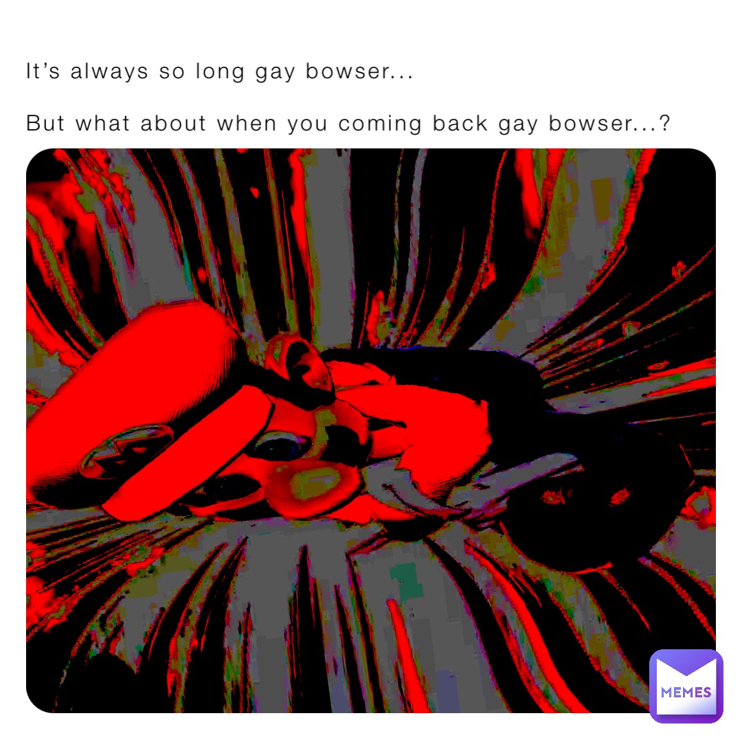 It’s always so long gay bowser...

But what about when you coming back gay bowser...?