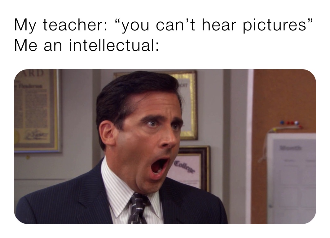 My teacher: “you can’t hear pictures” 
Me an intellectual: 