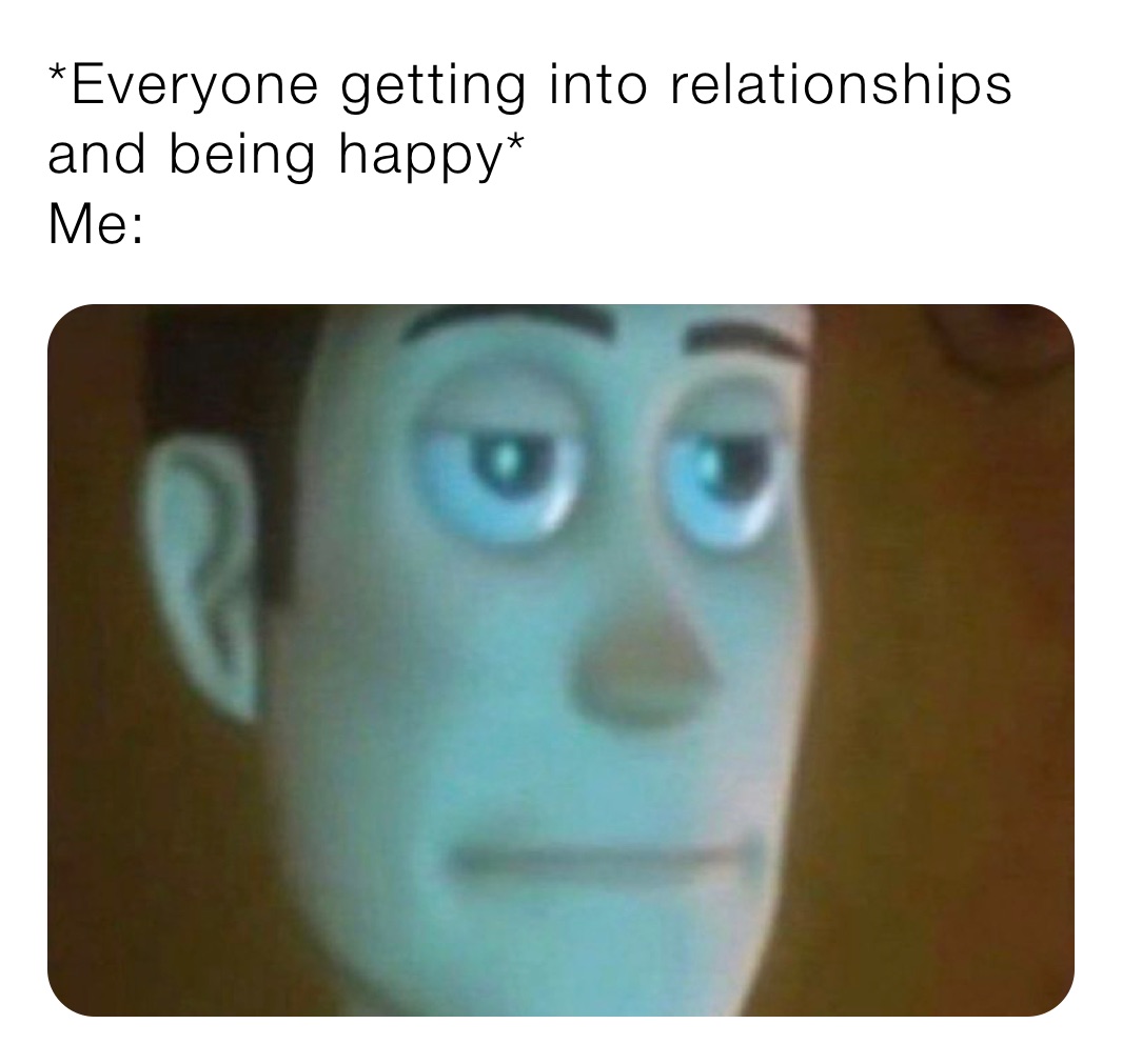 *Everyone getting into relationships and being happy* 
Me: 