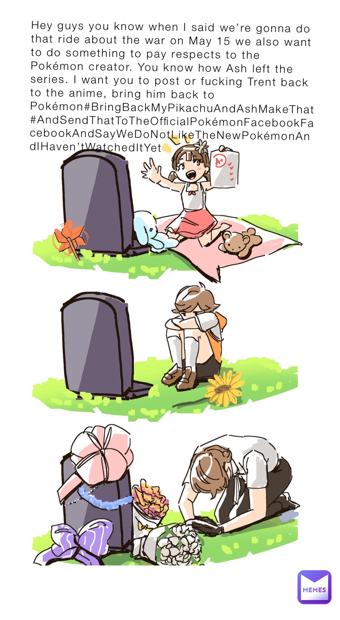 Hey guys you know when I said we’re gonna do that ride about the war on May 15 we also want to do something to pay respects to the Pokémon creator. You know how Ash left the series. I want you to post or fucking Trent back to the anime, bring him back to Pokémon#BringBackMyPikachuAndAshMakeThat #AndSendThatToTheOfficialPokémonFacebookFacebookAndSayWeDoNotLikeTheNewPokémonAndIHaven’tWatchedItYet