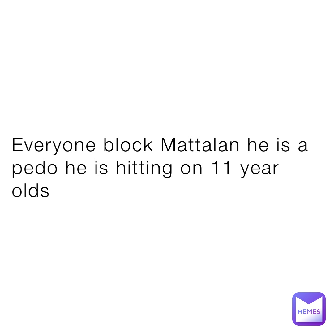 Everyone block Mattalan he is a pedo he is hitting on 11 year olds