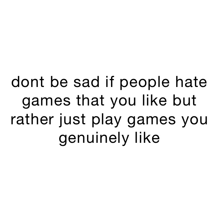 dont be sad if people hate games that you like but rather just play games you genuinely like