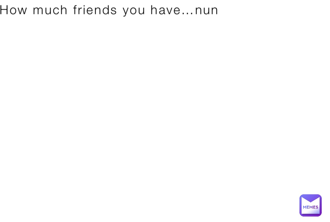 How much friends you have…nun
