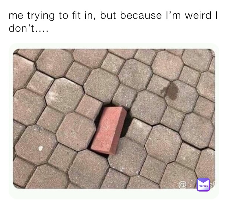 me trying to fit in, but because I’m weird I don’t….