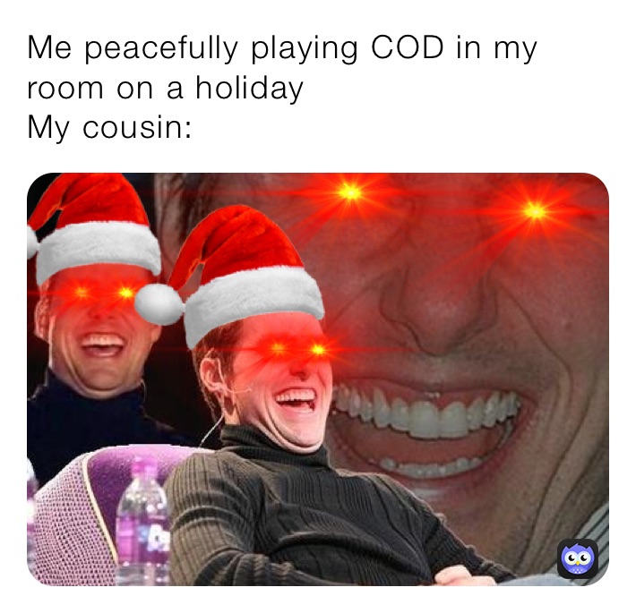 Me peacefully playing COD in my room on a holiday
My cousin: