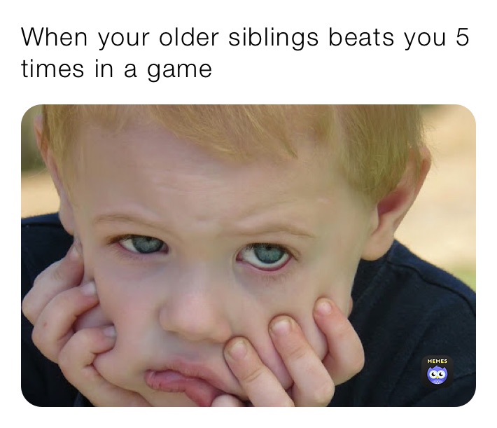 When your older siblings beats you 5 times in a game