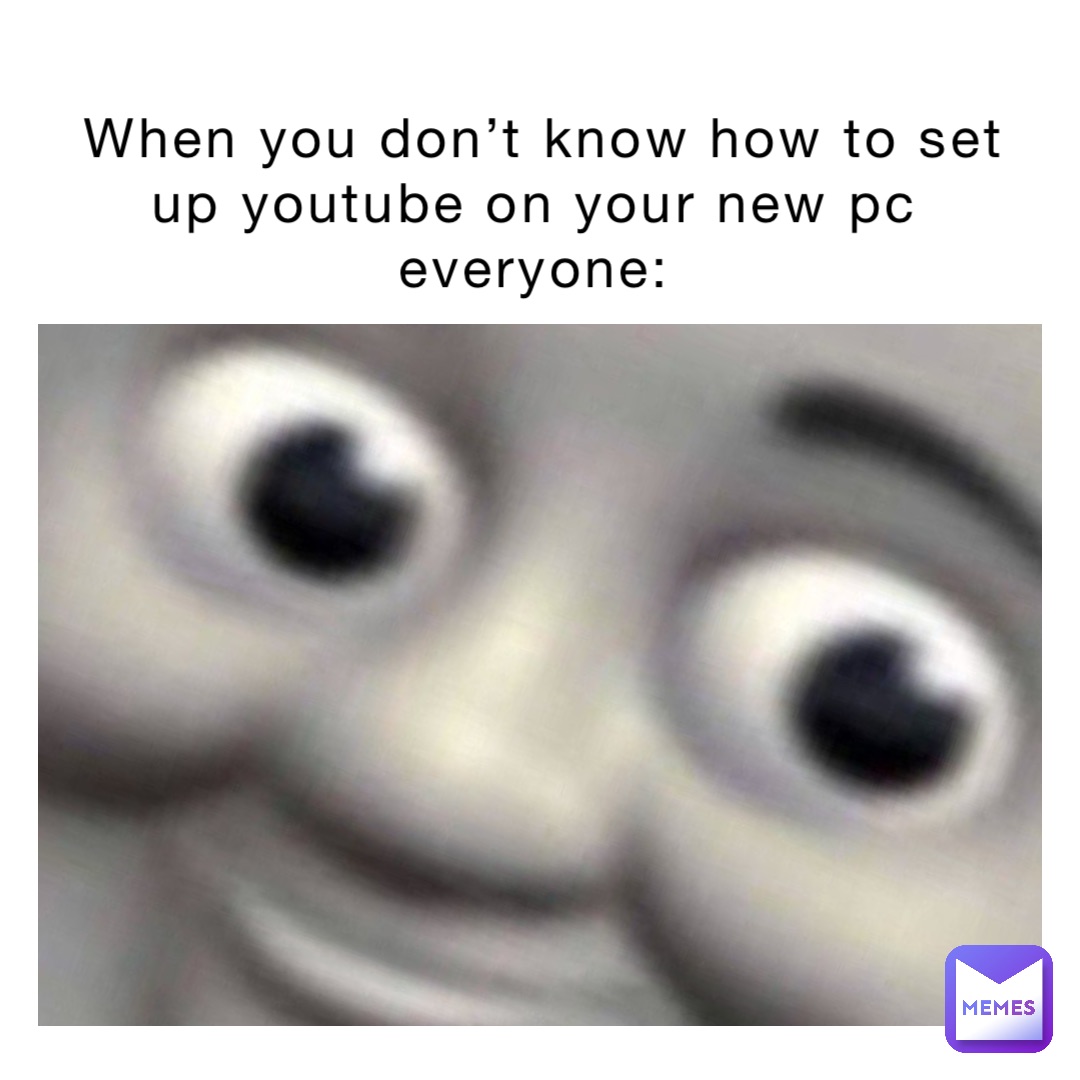 When you don’t know how to set up YouTube on your new pc
Everyone: