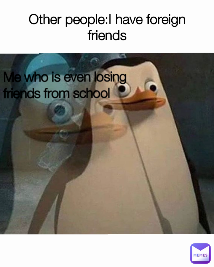 Other people:I have foreign friends Me who is even losing friends from school 