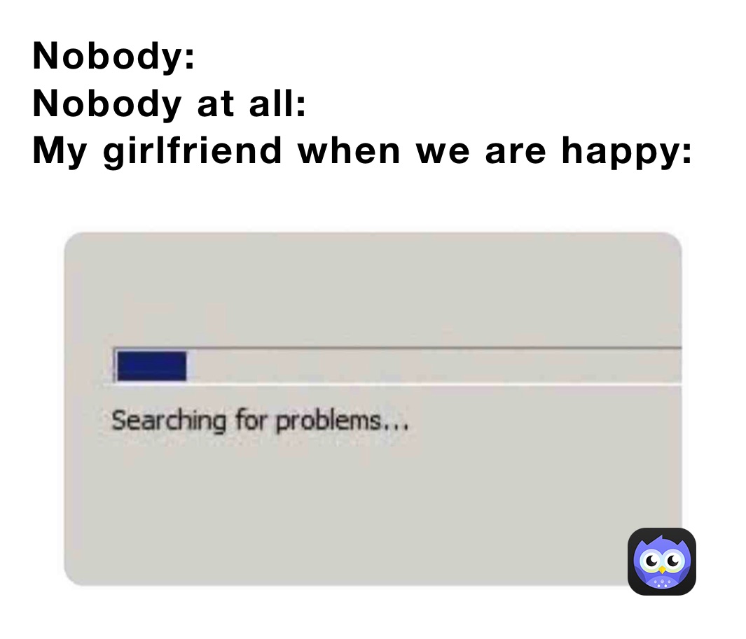 Nobody:
Nobody at all:
My girlfriend when we are happy: