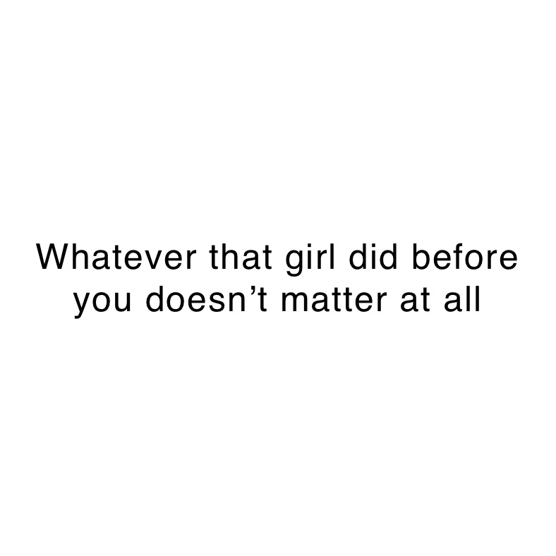 Whatever that girl did before you doesn’t matter at all