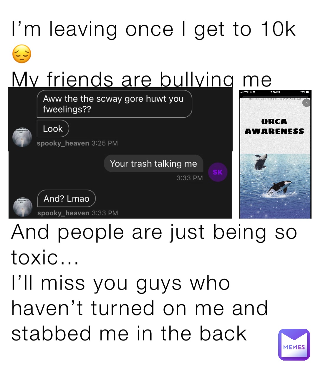 I’m leaving once I get to 10k 😔
My friends are bullying me





And people are just being so toxic… 
I’ll miss you guys who haven’t turned on me and stabbed me in the back