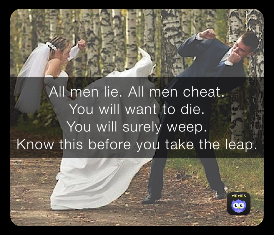 All men lie. All men cheat. 
You will want to die. 
You will surely weep. 
Know this before you take the leap. 