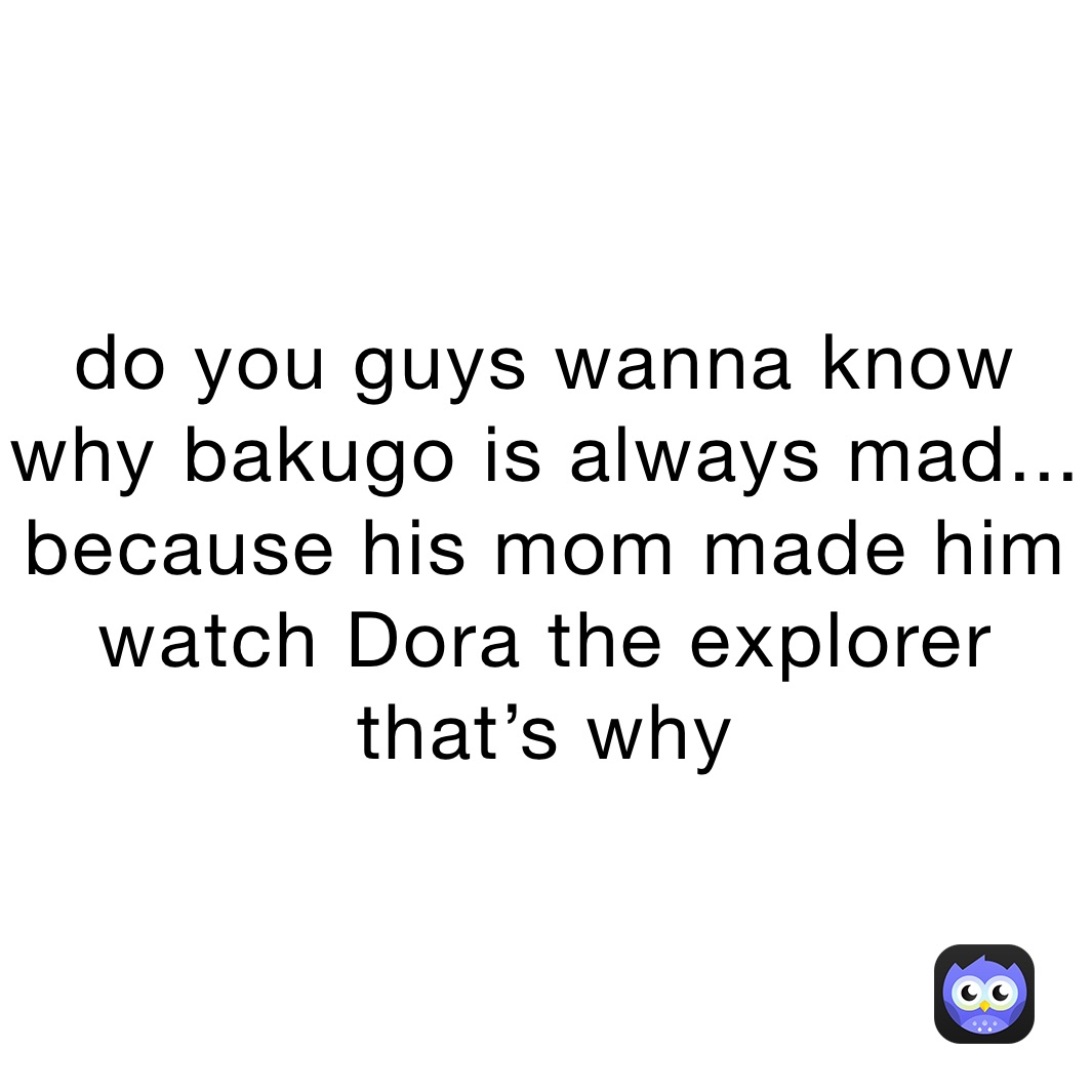 do you guys wanna know why bakugo is always mad... because his mom made him watch Dora the explorer that’s why