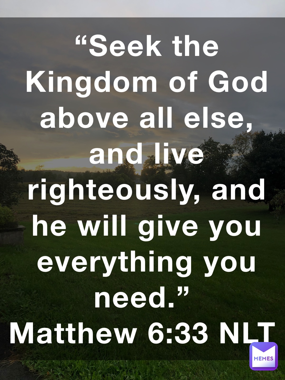 “Seek the Kingdom of God above all else, and live righteously, and he will give you everything you need.”
‭‭Matthew‬ ‭6:33‬ ‭NLT‬‬