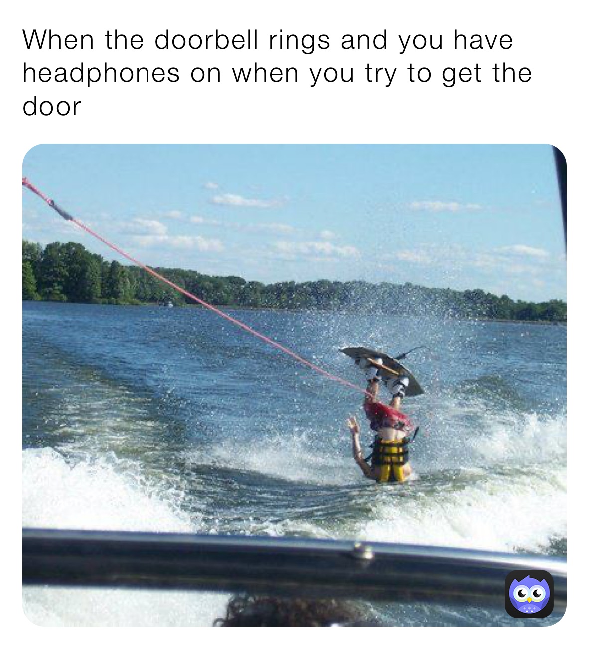 When the doorbell rings and you have headphones on when you try to get the door